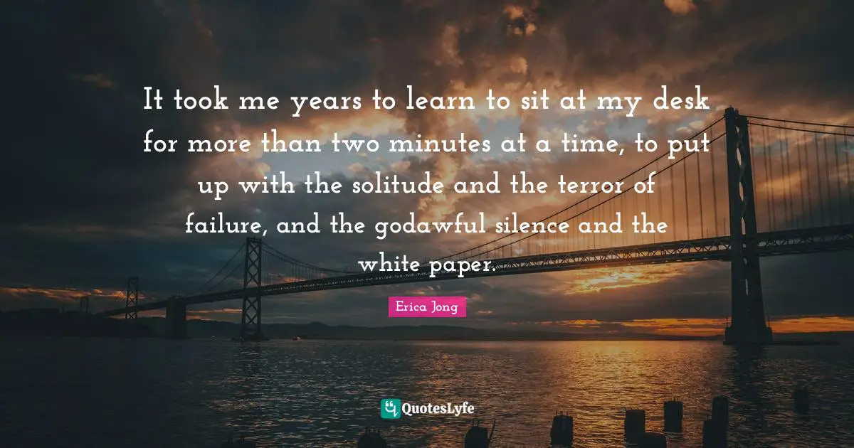 It took me years to learn to sit at my desk for more than two minutes at a time, to put up with the solitude and the terror of failure, and the godawful silence and the white paper.