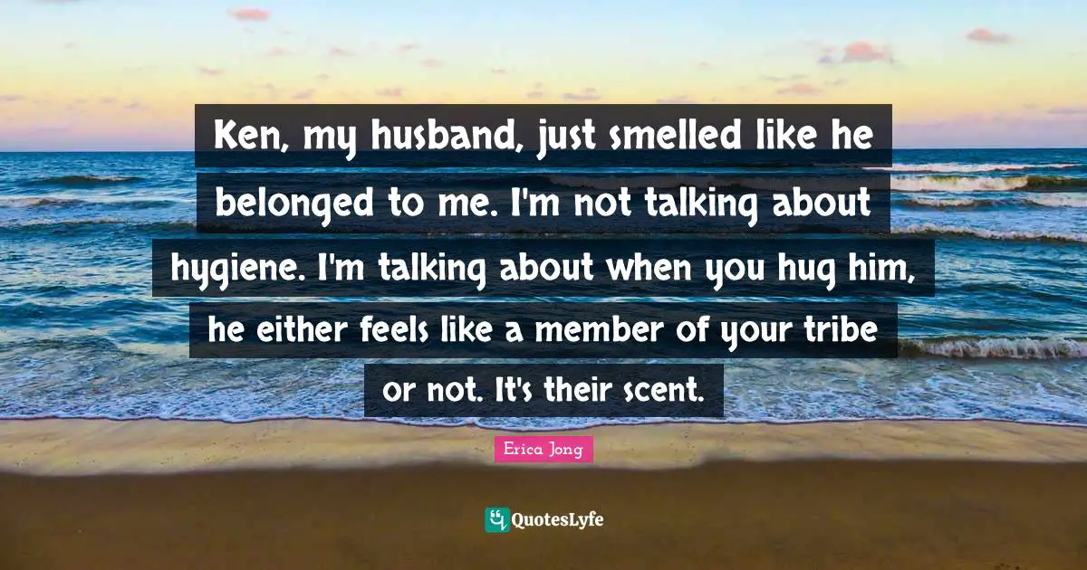 Ken, my husband, just smelled like he belonged to me. I'm not talking about hygiene. I'm talking about when you hug him, he either feels like a member of your tribe or not. It's their scent.