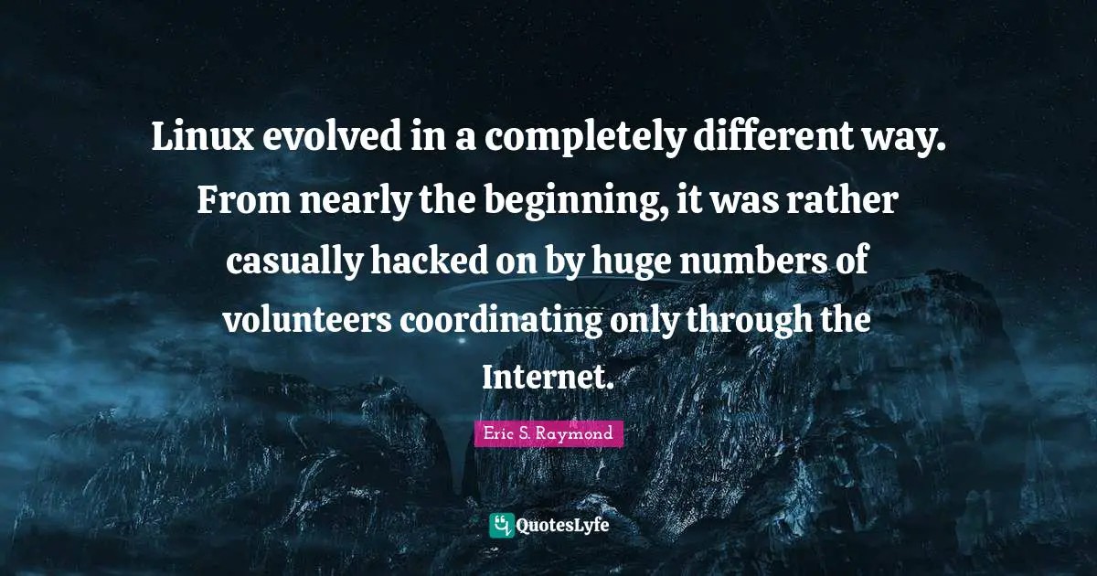 Linux evolved in a completely different way. From nearly the beginning, it was rather casually hacked on by huge numbers of volunteers coordinating only through the Internet.