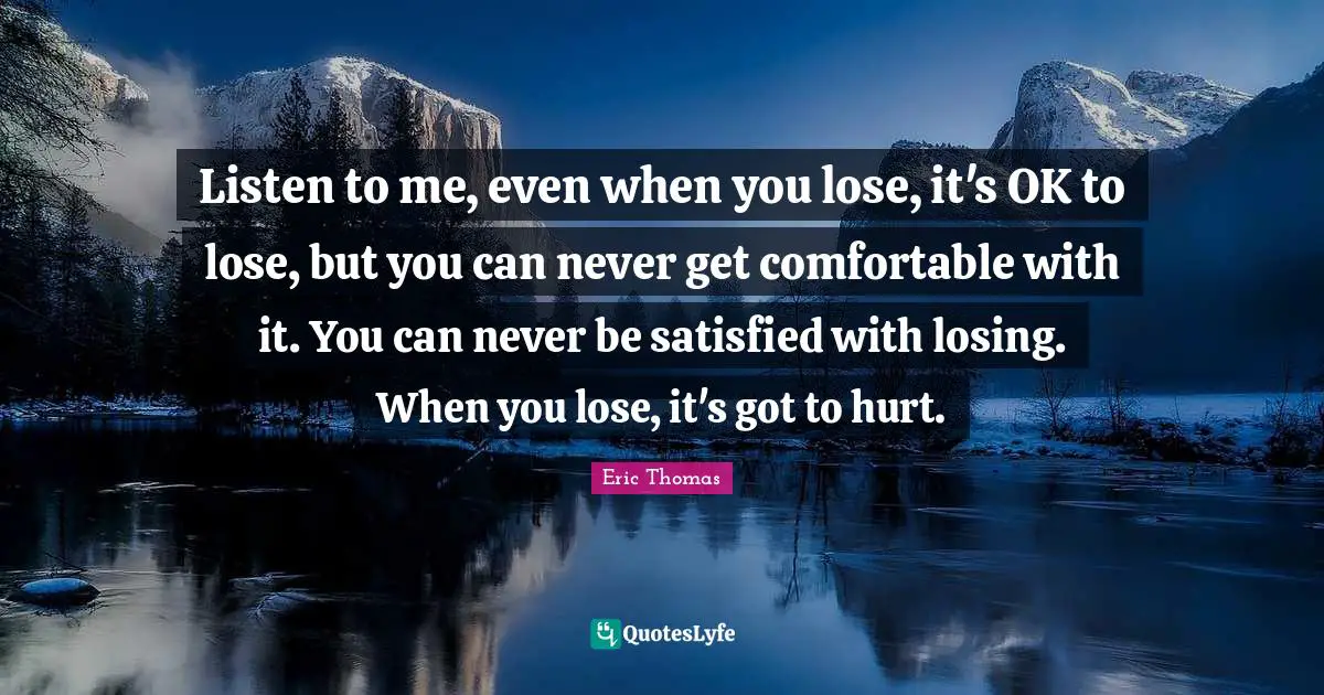 Listen to me, even when you lose, it's OK to lose, but you can never get comfortable with it. You can never be satisfied with losing. When you lose, it's got to hurt.