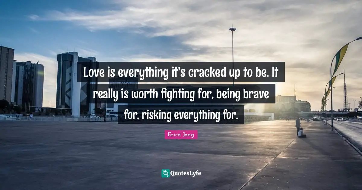 Erica Jong Quotes: "Love is everything it's cracked up to be. It really is worth fighting for, being brave for, risking everything for."