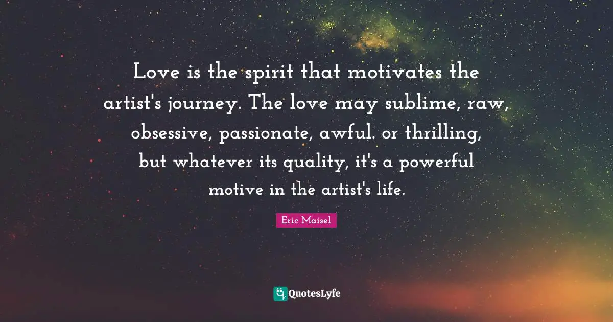 Love is the spirit that motivates the artist's journey. The love may sublime, raw, obsessive, passionate, awful. or thrilling, but whatever its quality, it's a powerful motive in the artist's life.