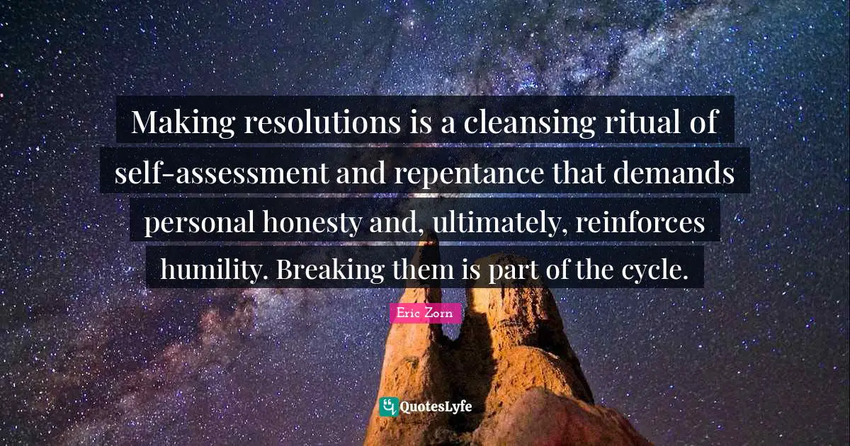 New Year Quotes: "Making resolutions is a cleansing ritual of self-assessment and repentance that demands personal honesty and, ultimately, reinforces humility. Breaking them is part of the cycle."