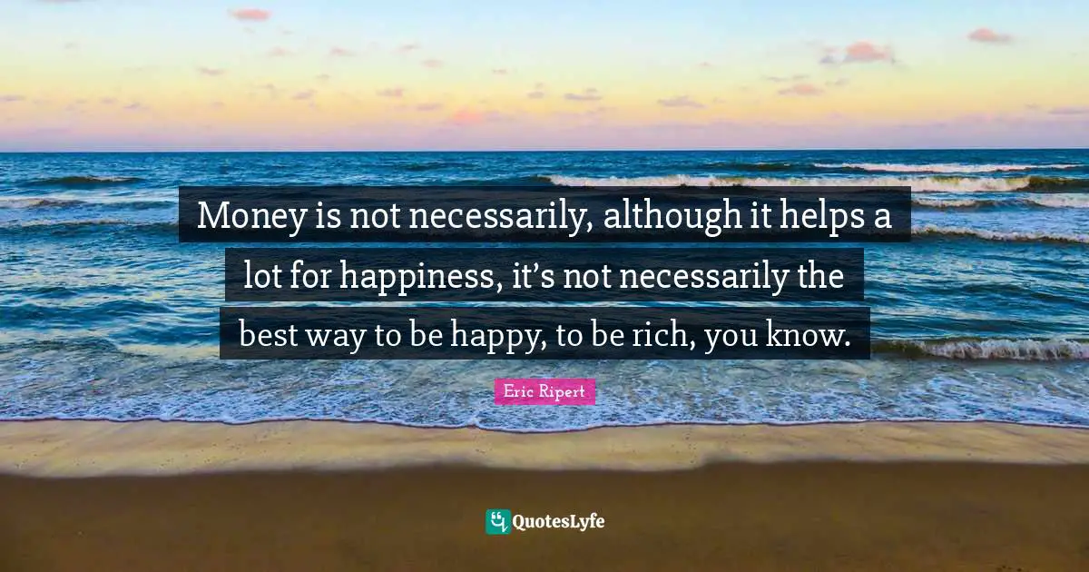 Money is not necessarily, although it helps a lot for happiness, it’s not necessarily the best way to be happy, to be rich, you know.