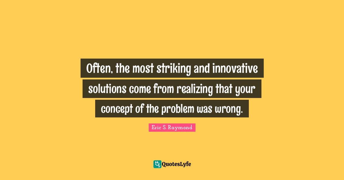 Often, the most striking and innovative solutions come from realizing that your concept of the problem was wrong.