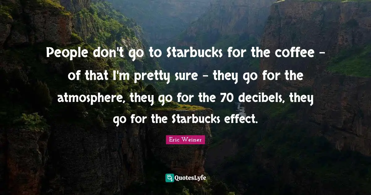 People don't go to Starbucks for the coffee - of that I'm pretty sure - they go for the atmosphere, they go for the 70 decibels, they go for the Starbucks effect.