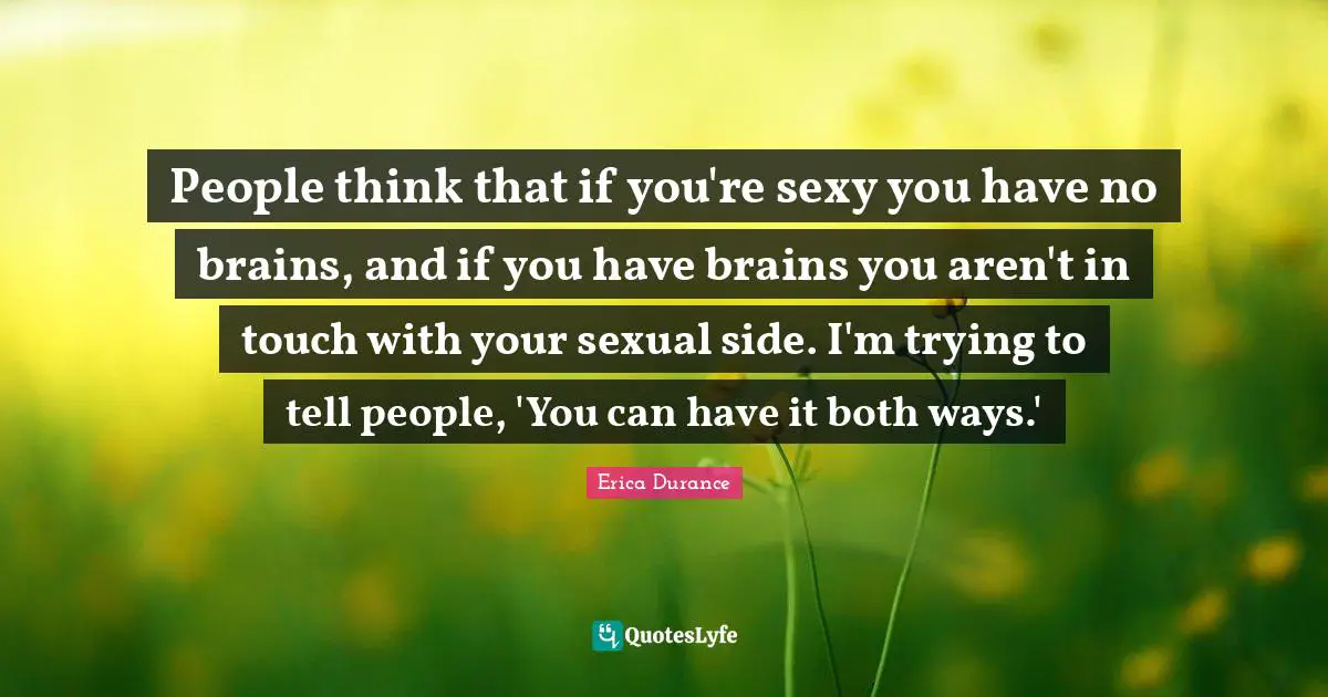 People think that if you're sexy you have no brains, and if you have brains you aren't in touch with your sexual side. I'm trying to tell people, 'You can have it both ways.'