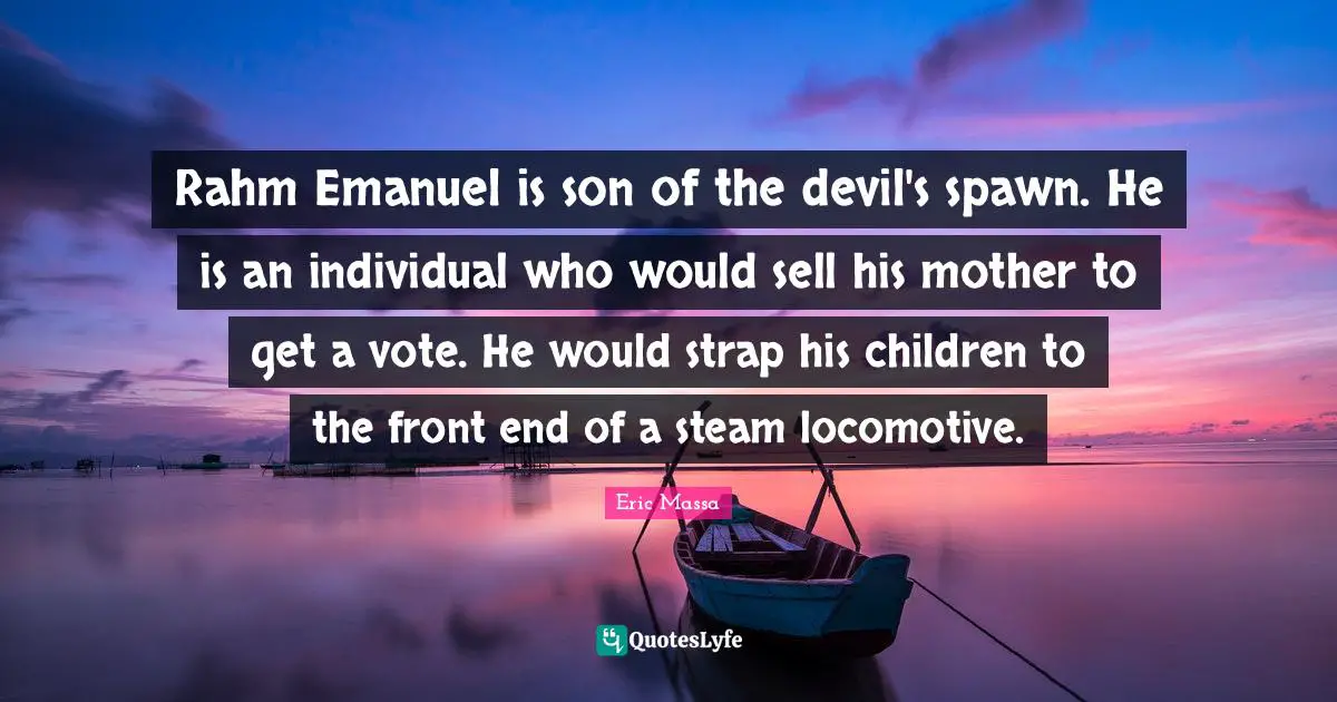 Rahm Emanuel is son of the devil's spawn. He is an individual who would sell his mother to get a vote. He would strap his children to the front end of a steam locomotive.