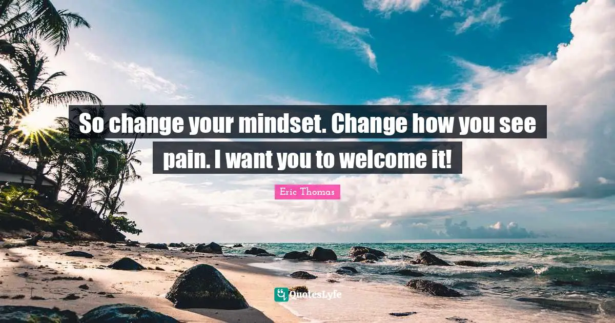 So change your mindset. Change how you see pain. I want you to welcome it!