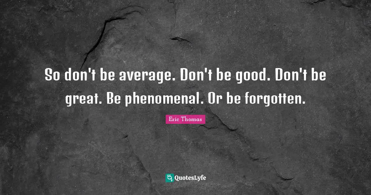 So don't be average. Don't be good. Don't be great. Be phenomenal. Or be forgotten.