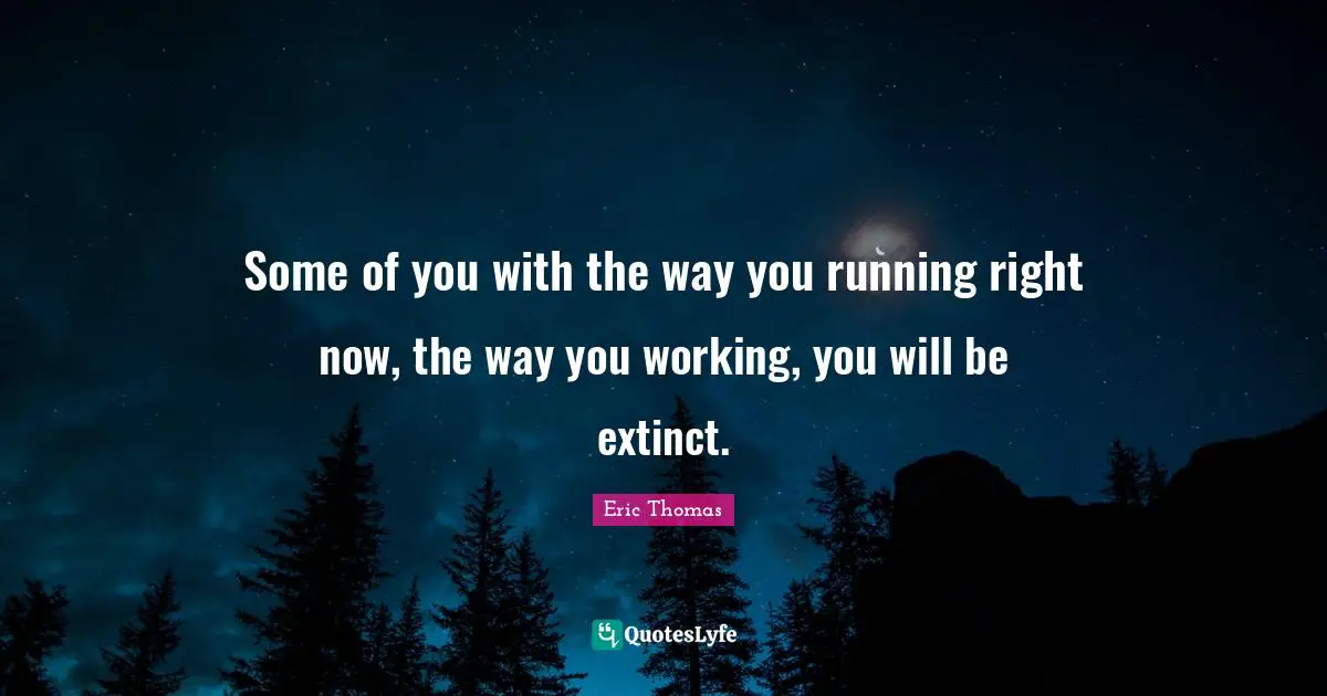 Some of you with the way you running right now, the way you working, you will be extinct.
