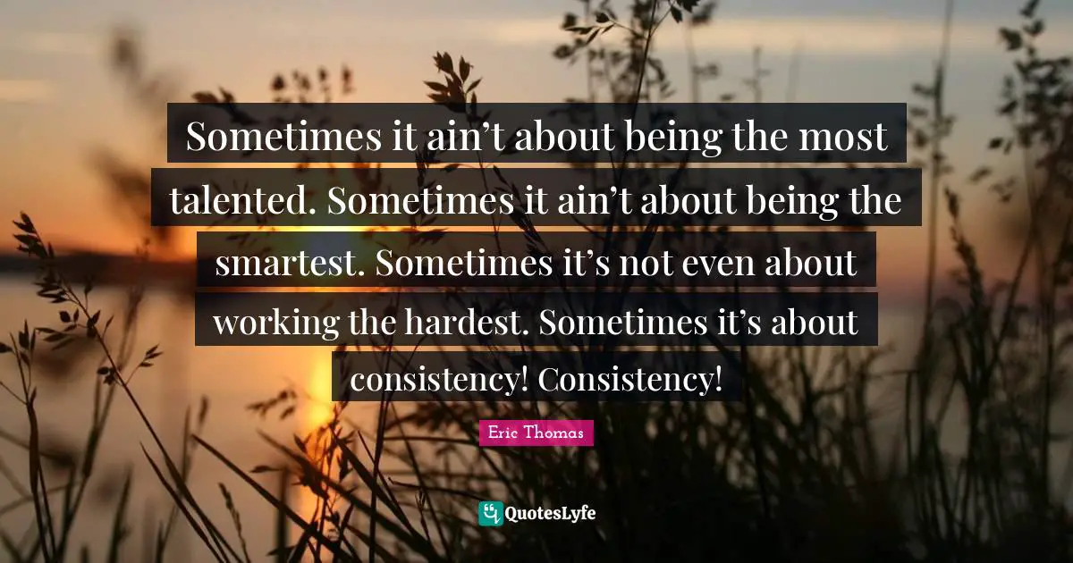 Consistency Quotes: "Sometimes it ain’t about being the most talented. Sometimes it ain’t about being the smartest. Sometimes it’s not even about working the hardest. Sometimes it’s about consistency! Consistency!"