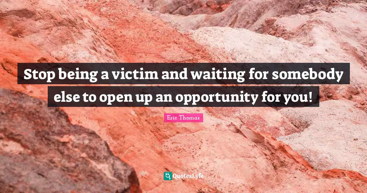 Stop being a victim and waiting for somebody else to open up an opportunity for you!