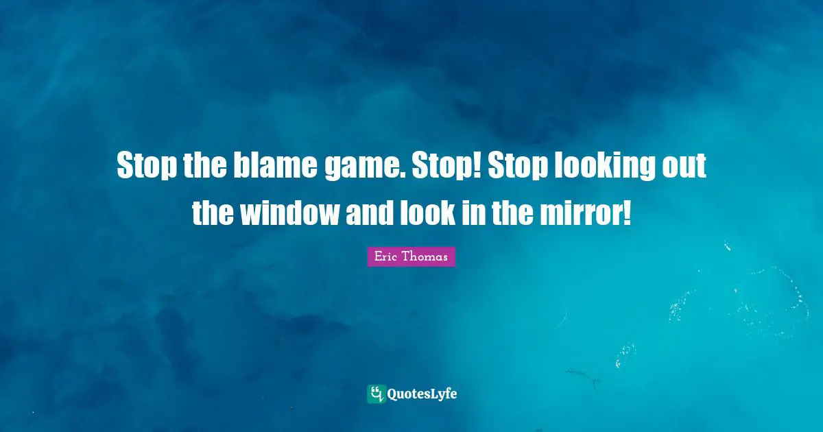 Stop the blame game. Stop! Stop looking out the window and look in the mirror!