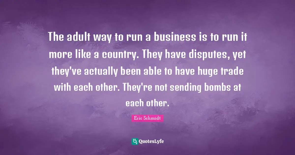 Eric Schmidt Quotes: "The adult way to run a business is to run it more like a country. They have disputes, yet they've actually been able to have huge trade with each other. They're not sending bombs at each other."