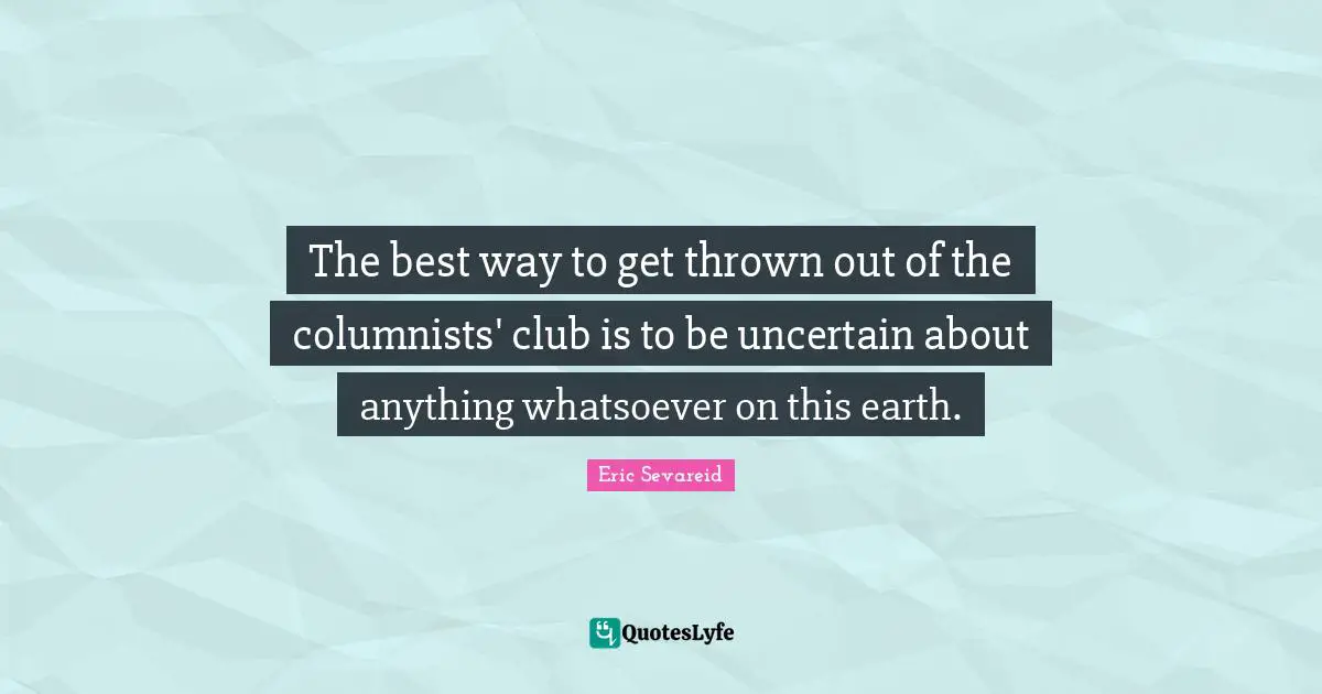 The best way to get thrown out of the columnists' club is to be uncertain about anything whatsoever on this earth.