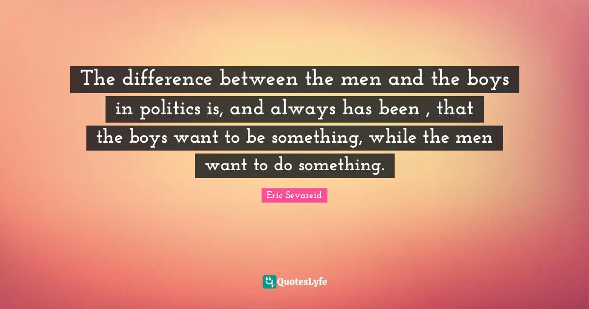 The difference between the men and the boys in politics is, and always has been , that the boys want to be something, while the men want to do something.