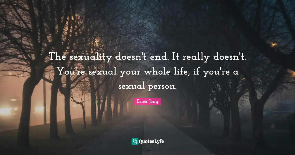 The sexuality doesn't end. It really doesn't. You're sexual your whole life, if you're a sexual person.