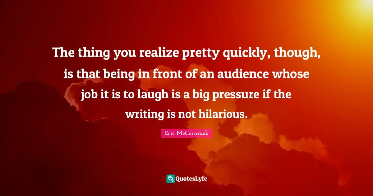 The thing you realize pretty quickly, though, is that being in front of an audience whose job it is to laugh is a big pressure if the writing is not hilarious.