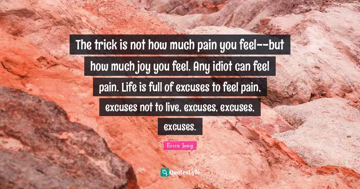 Erica Jong Quotes: "The trick is not how much pain you feel--but how much joy you feel. Any idiot can feel pain. Life is full of excuses to feel pain, excuses not to live, excuses, excuses, excuses."