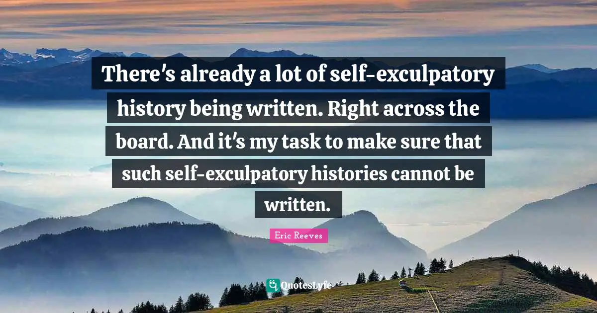 There's already a lot of self-exculpatory history being written. Right across the board. And it's my task to make sure that such self-exculpatory histories cannot be written.