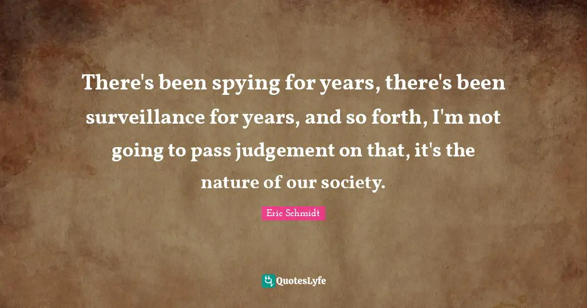 Eric Schmidt Quotes: "There's been spying for years, there's been surveillance for years, and so forth, I'm not going to pass judgement on that, it's the nature of our society."