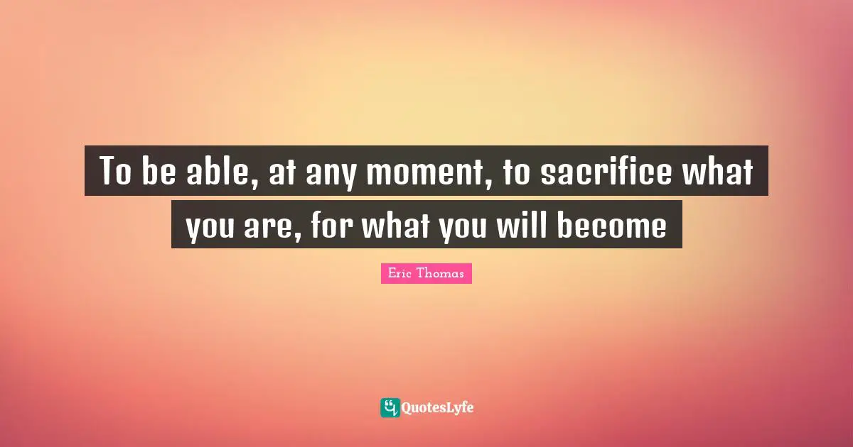 Eric Thomas Quotes: "To be able, at any moment, to sacrifice what you are, for what you will become"