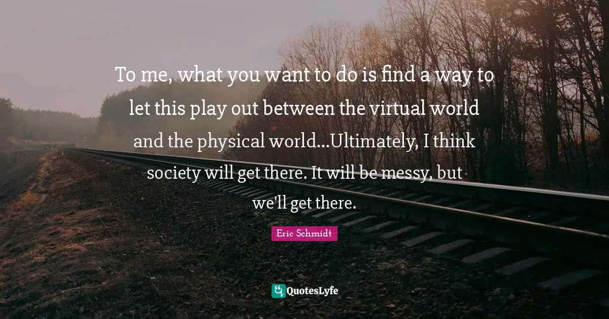 Eric Schmidt Quotes: "To me, what you want to do is find a way to let this play out between the virtual world and the physical world...Ultimately, I think society will get there. It will be messy, but we'll get there."