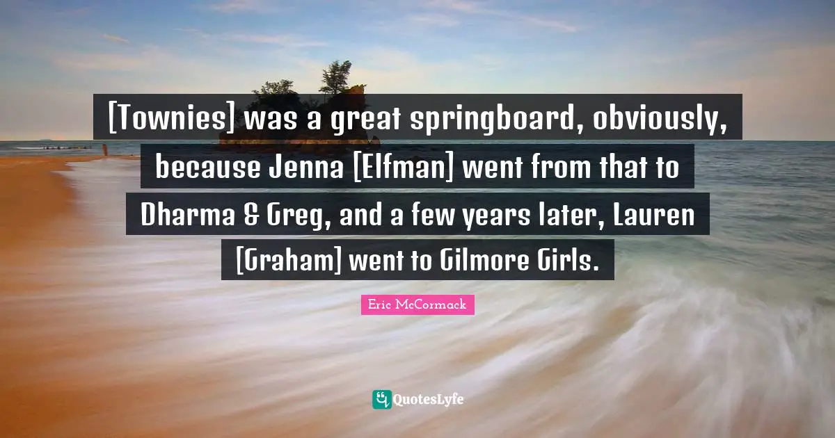 [Townies] was a great springboard, obviously, because Jenna [Elfman] went from that to Dharma & Greg, and a few years later, Lauren [Graham] went to Gilmore Girls.