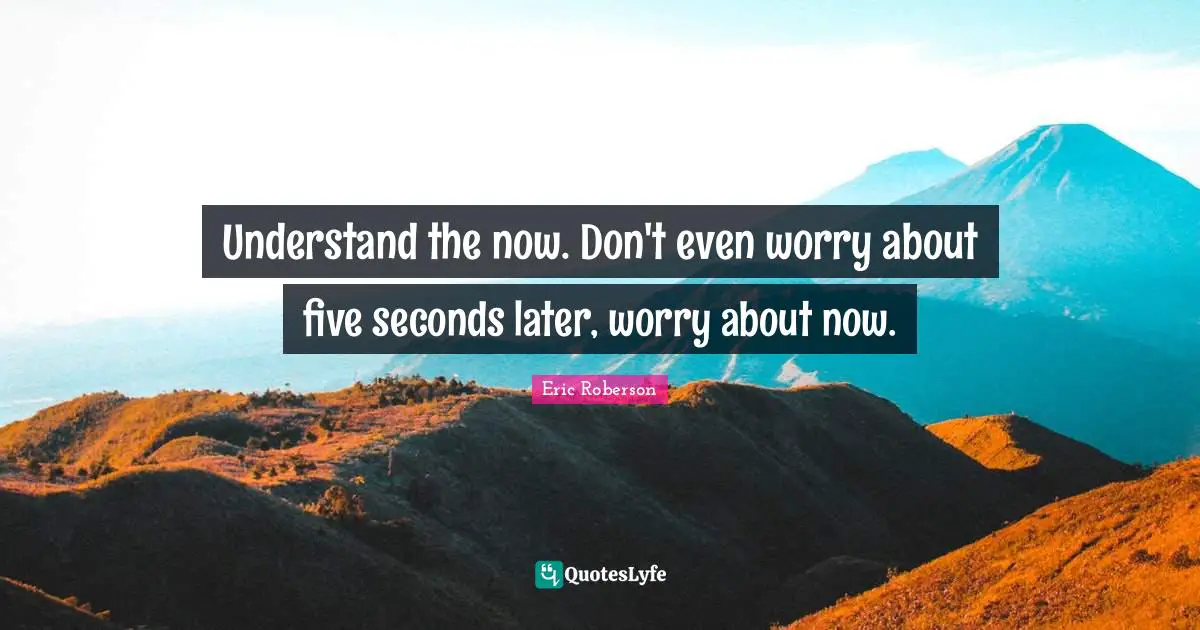 Understand the now. Don't even worry about five seconds later, worry about now.