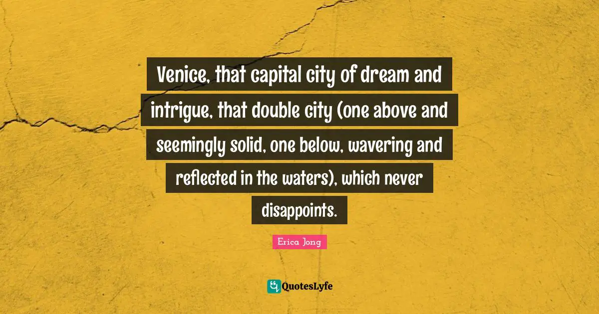 Venice, that capital city of dream and intrigue, that double city (one above and seemingly solid, one below, wavering and reflected in the waters), which never disappoints.
