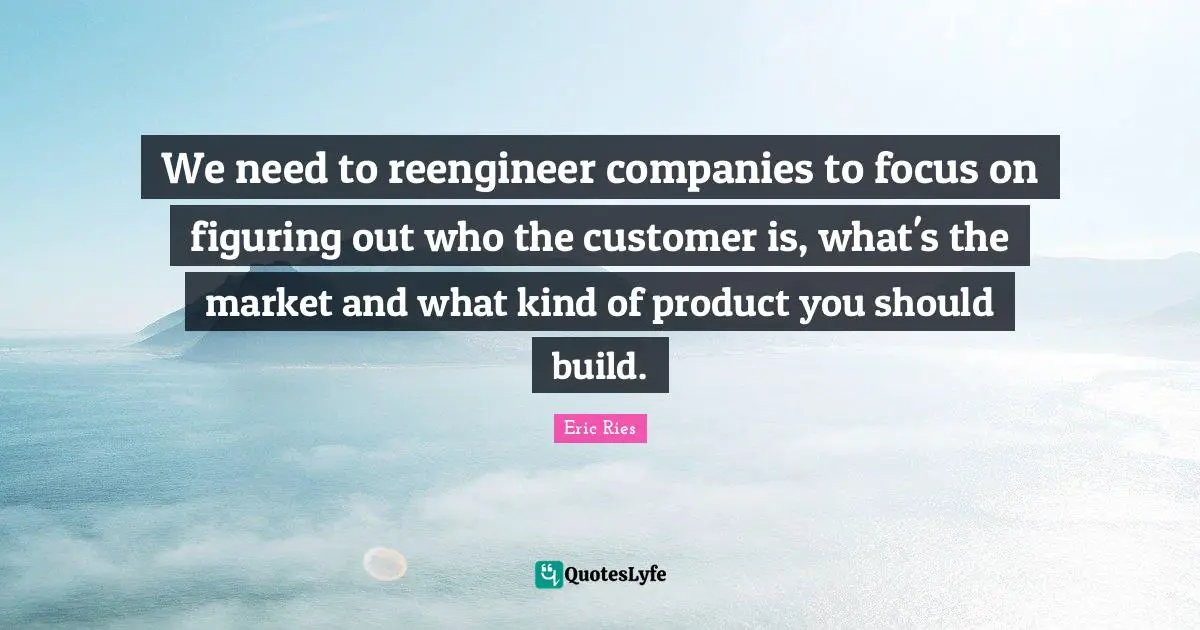 Eric Ries Quotes: "We need to reengineer companies to focus on figuring out who the customer is, what's the market and what kind of product you should build."