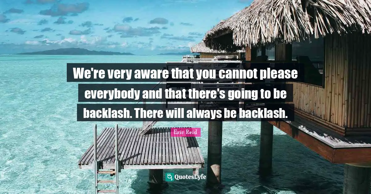 We're very aware that you cannot please everybody and that there's going to be backlash. There will always be backlash.