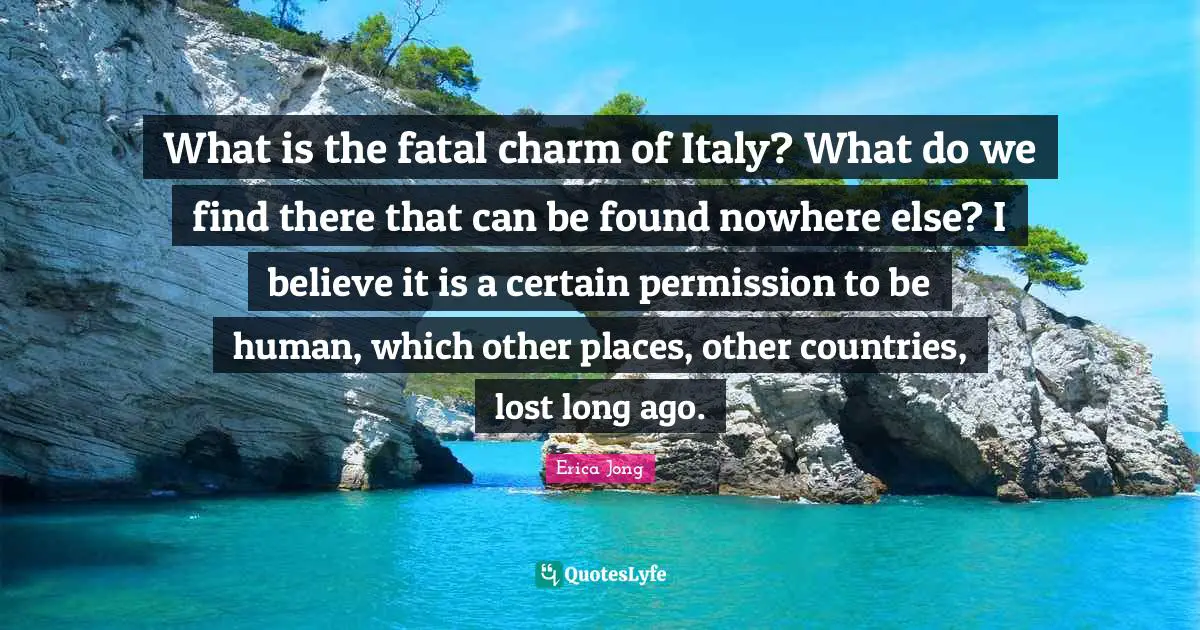 What is the fatal charm of Italy? What do we find there that can be found nowhere else? I believe it is a certain permission to be human, which other places, other countries, lost long ago.