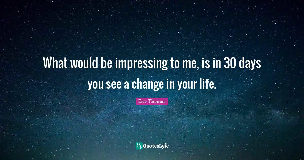 What would be impressing to me, is in 30 days you see a change in your life.