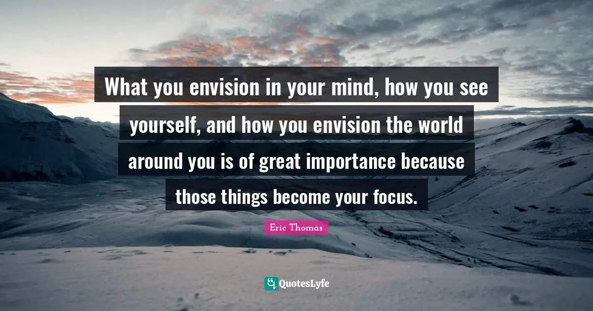 Eric Thomas Quotes: "What you envision in your mind, how you see yourself, and how you envision the world around you is of great importance because those things become your focus."