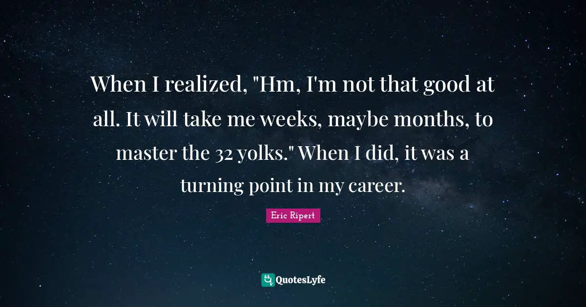 When I realized, "Hm, I'm not that good at all. It will take me weeks, maybe months, to master the 32 yolks." When I did, it was a turning point in my career.