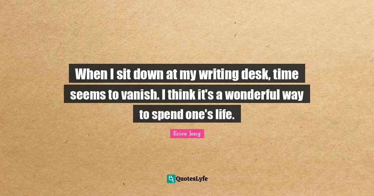When I sit down at my writing desk, time seems to vanish. I think it's a wonderful way to spend one's life.