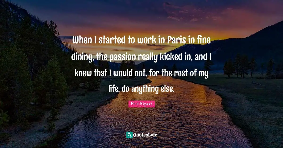 When I started to work in Paris in fine dining, the passion really kicked in, and I knew that I would not, for the rest of my life, do anything else.