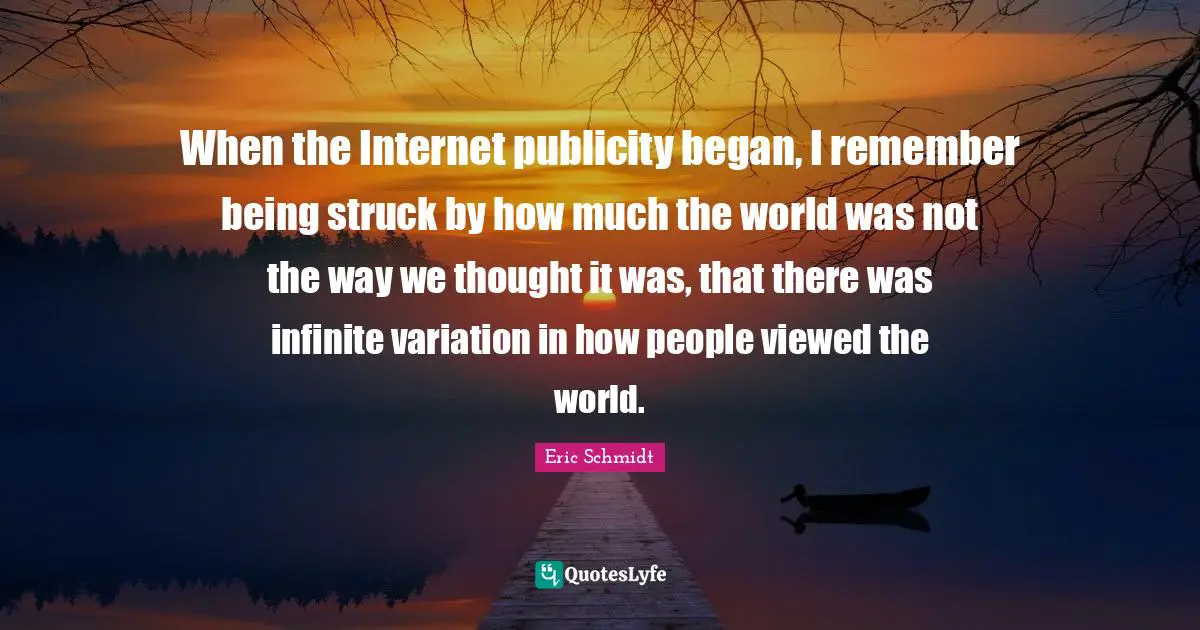 Eric Schmidt Quotes: "When the Internet publicity began, I remember being struck by how much the world was not the way we thought it was, that there was infinite variation in how people viewed the world."
