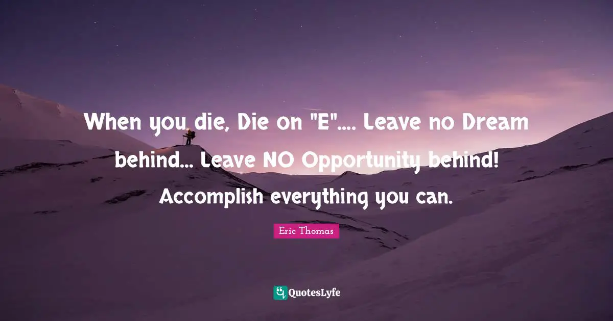 When you die, Die on "E".... Leave no Dream behind... Leave NO Opportunity behind! Accomplish everything you can.