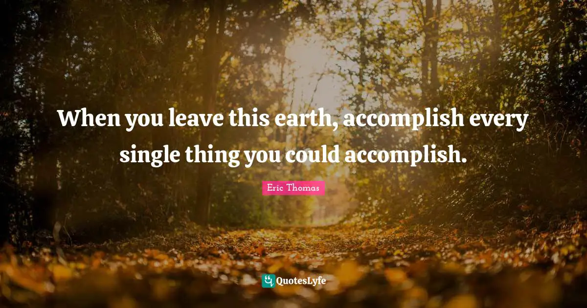 When you leave this earth, accomplish every single thing you could accomplish.