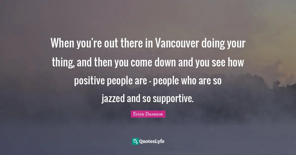 When you're out there in Vancouver doing your thing, and then you come down and you see how positive people are - people who are so jazzed and so supportive.