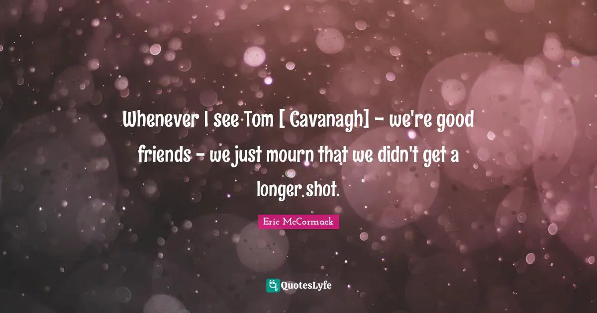 Whenever I see Tom [ Cavanagh] - we're good friends - we just mourn that we didn't get a longer shot.