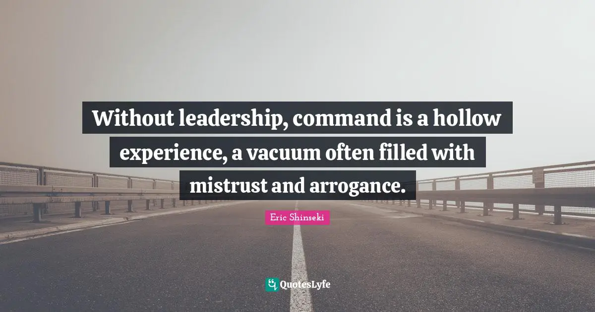 Without leadership, command is a hollow experience, a vacuum often filled with mistrust and arrogance.