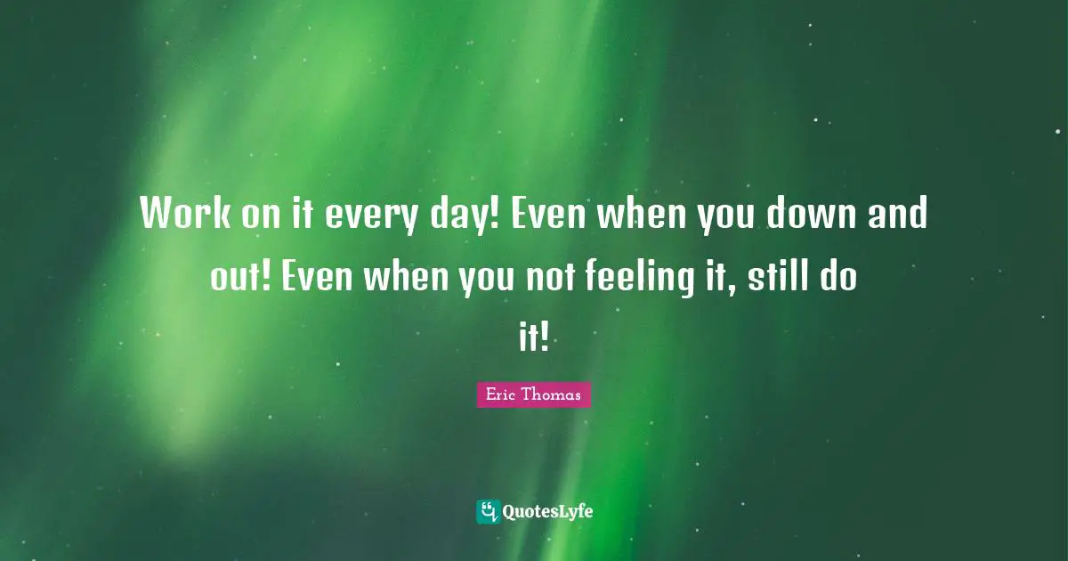 Work on it every day! Even when you down and out! Even when you not feeling it, still do it!