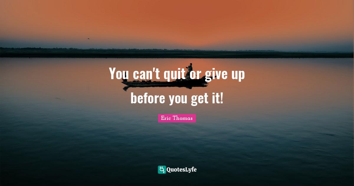 You can't quit or give up before you get it!