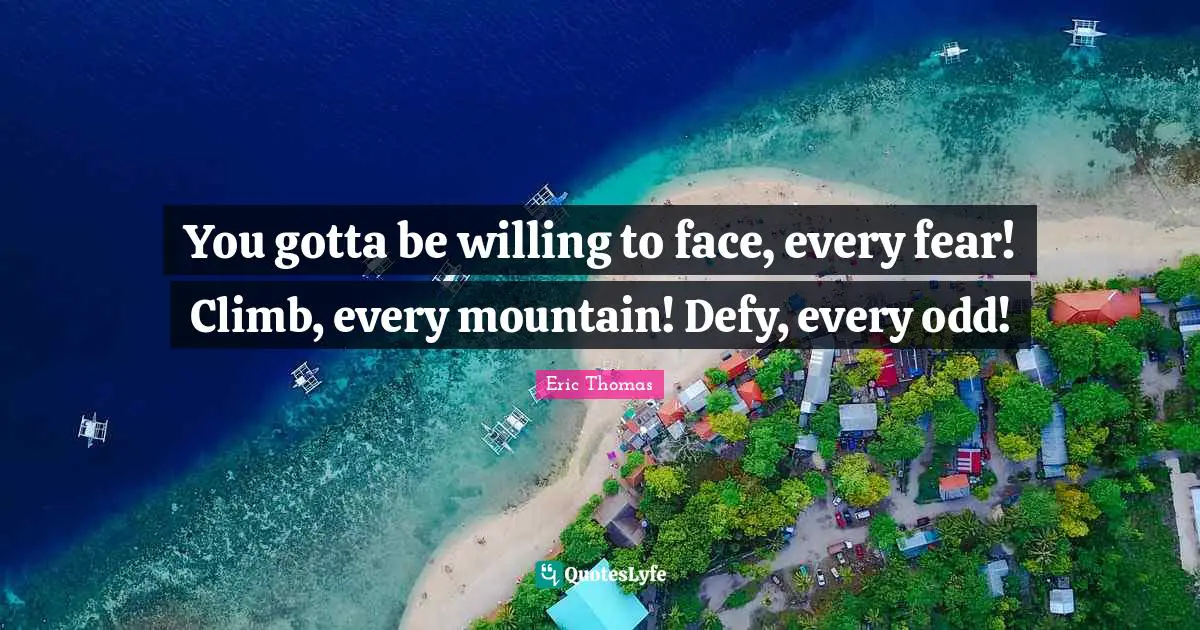 You gotta be willing to face, every fear! Climb, every mountain! Defy, every odd!