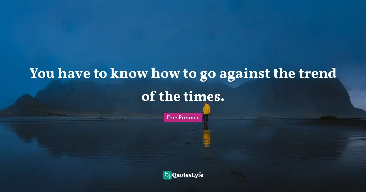 You have to know how to go against the trend of the times.
