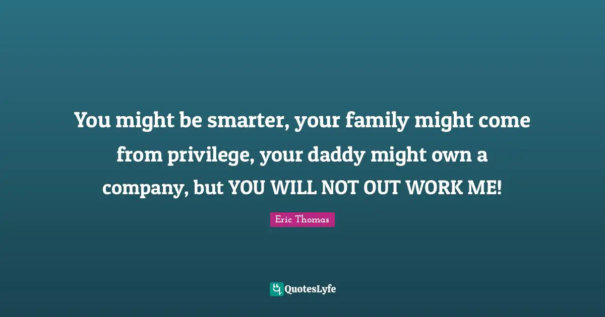 You might be smarter, your family might come from privilege, your daddy might own a company, but YOU WILL NOT OUT WORK ME!